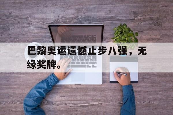 乐鱼体育-巴黎奥运遗憾止步八强，无缘奖牌。