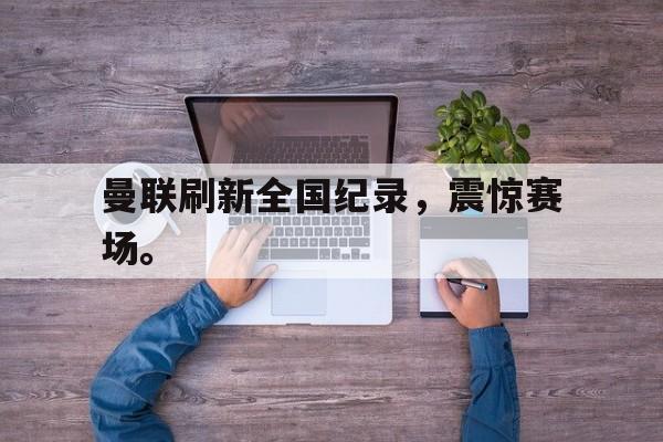 乐鱼APP下载-曼联刷新全国纪录，震惊赛场。
