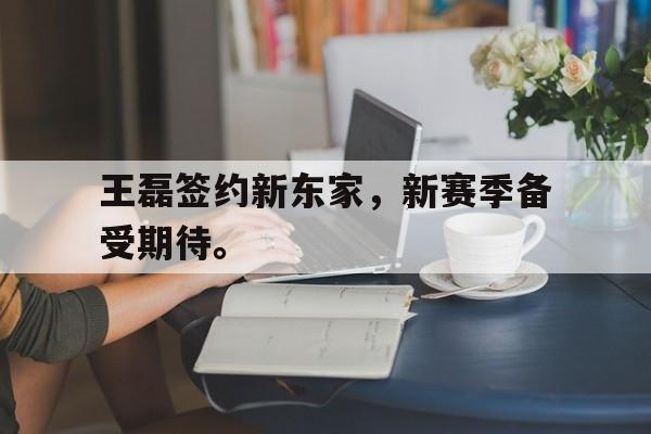 乐鱼体育-王磊签约新东家，新赛季备受期待。
