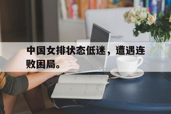 乐鱼平台-中国女排状态低迷，遭遇连败困局。