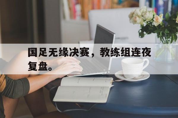 乐鱼官网-国足无缘决赛，教练组连夜复盘。