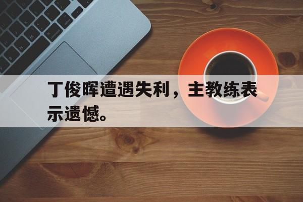 乐鱼平台-丁俊晖遭遇失利，主教练表示遗憾。