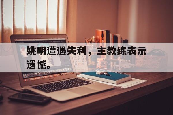 乐鱼网站-姚明遭遇失利，主教练表示遗憾。