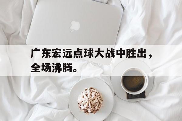 乐鱼APP下载-广东宏远点球大战中胜出，全场沸腾。