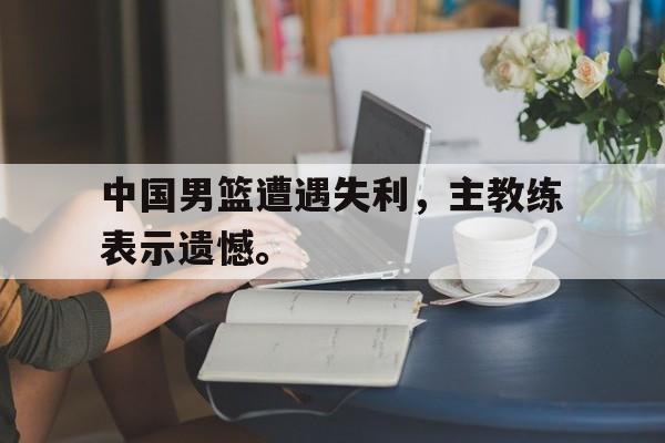乐鱼体育-中国男篮遭遇失利，主教练表示遗憾。