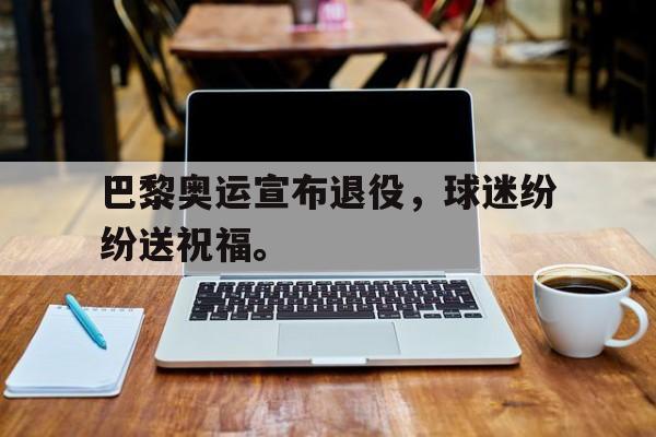乐鱼体育-巴黎奥运宣布退役，球迷纷纷送祝福。
