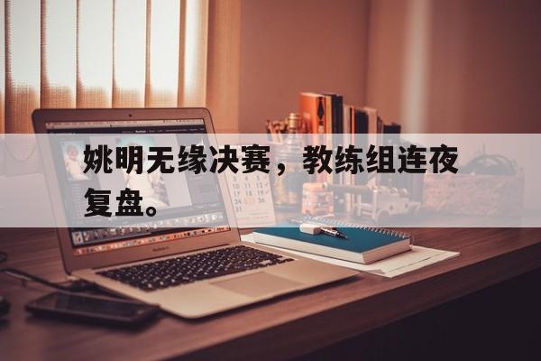 乐鱼官网-姚明无缘决赛，教练组连夜复盘。