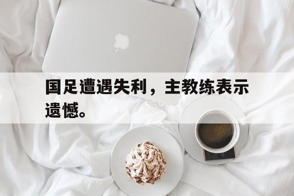 乐鱼体育-国足遭遇失利，主教练表示遗憾。