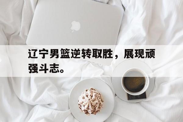 乐鱼网站-辽宁男篮逆转取胜，展现顽强斗志。