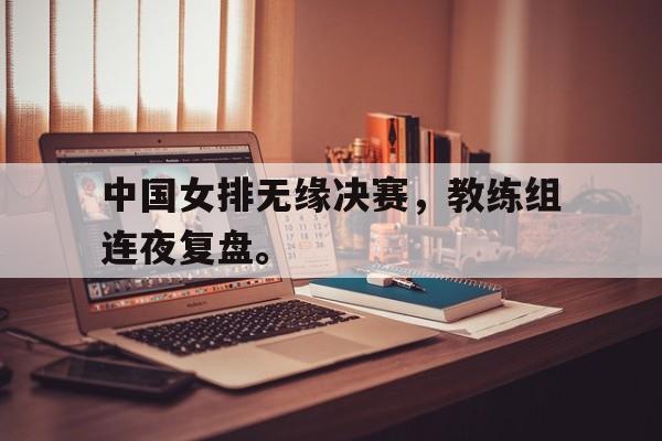 乐鱼平台-中国女排无缘决赛，教练组连夜复盘。