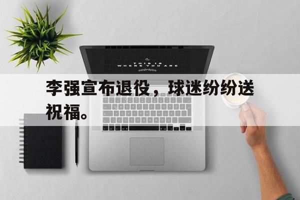 乐鱼官网-李强宣布退役，球迷纷纷送祝福。