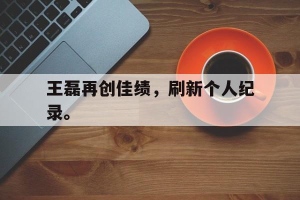 乐鱼APP下载-王磊再创佳绩，刷新个人纪录。
