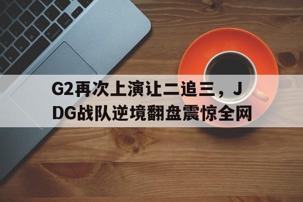 乐鱼体育-G2再次上演让二追三，JDG战队逆境翻盘震惊全网