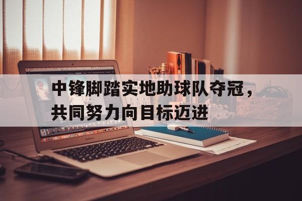 中锋脚踏实地助球队夺冠，共同努力向目标迈进