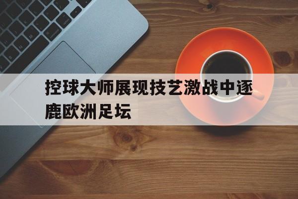 控球大师展现技艺激战中逐鹿欧洲足坛