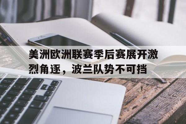 美洲欧洲联赛季后赛展开激烈角逐，波兰队势不可挡