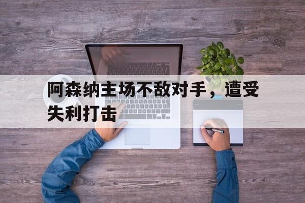 乐鱼官网-阿森纳主场不敌对手，遭受失利打击